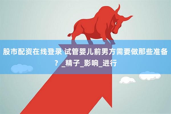 股市配资在线登录 试管婴儿前男方需要做那些准备？_精子_影响_进行