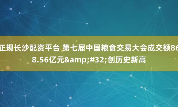正规长沙配资平台 第七届中国粮食交易大会成交额868.56亿元&#32;创历史新高