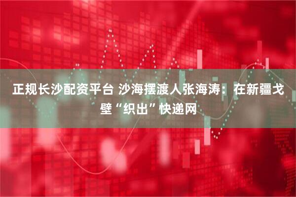 正规长沙配资平台 沙海摆渡人张海涛：在新疆戈壁“织出”快递网