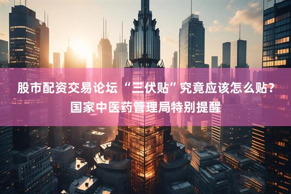 股市配资交易论坛 “三伏贴”究竟应该怎么贴？国家中医药管理局特别提醒