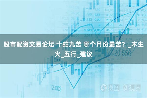 股市配资交易论坛 十蛇九苦 哪个月份最苦？_木生火_五行_建议