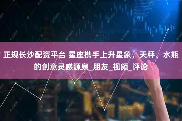 正规长沙配资平台 星座携手上升星象，天秤、水瓶的创意灵感源泉_朋友_视频_评论