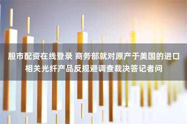 股市配资在线登录 商务部就对原产于美国的进口相关光纤产品反规避调查裁决答记者问