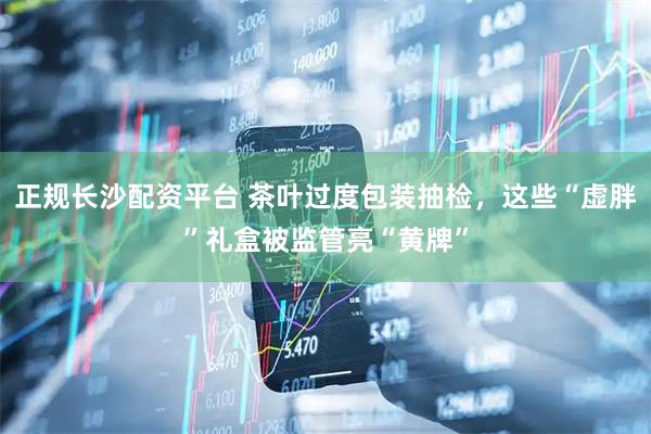 正规长沙配资平台 茶叶过度包装抽检，这些“虚胖”礼盒被监管亮“黄牌”