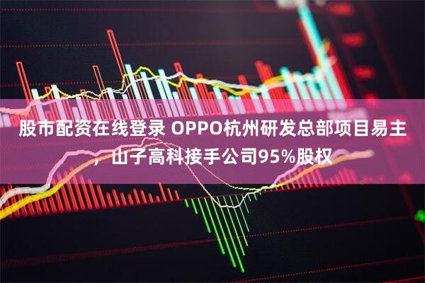 股市配资在线登录 OPPO杭州研发总部项目易主，山子高科接手公司95%股权