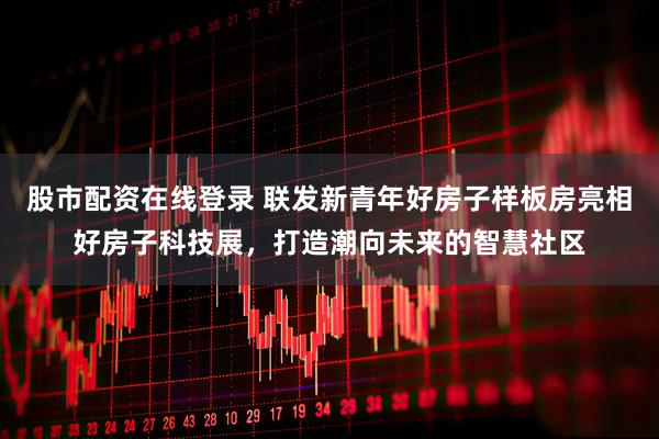 股市配资在线登录 联发新青年好房子样板房亮相好房子科技展，打造潮向未来的智慧社区